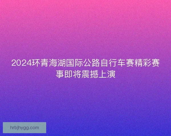 2024环青海湖国际公路自行车赛精彩赛事即将震撼上演