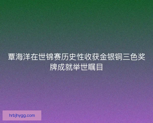 覃海洋在世锦赛历史性收获金银铜三色奖牌成就举世瞩目