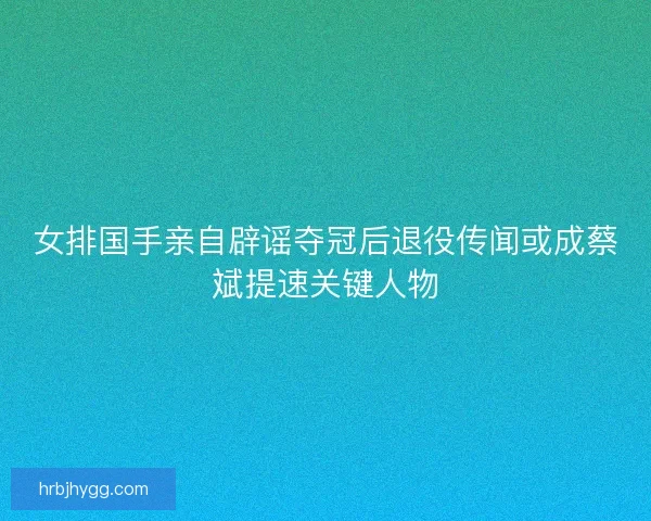 女排国手亲自辟谣夺冠后退役传闻或成蔡斌提速关键人物