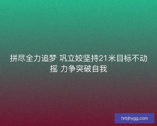 拼尽全力追梦 巩立姣坚持21米目标不动摇 力争突破自我