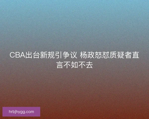 CBA出台新规引争议 杨政怒怼质疑者直言不如不去