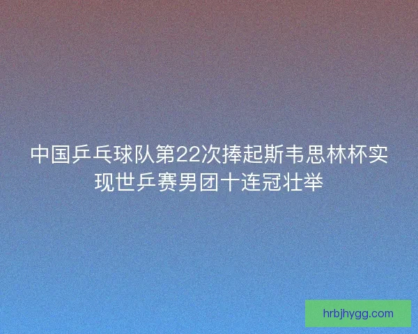 中国乒乓球队第22次捧起斯韦思林杯实现世乒赛男团十连冠壮举