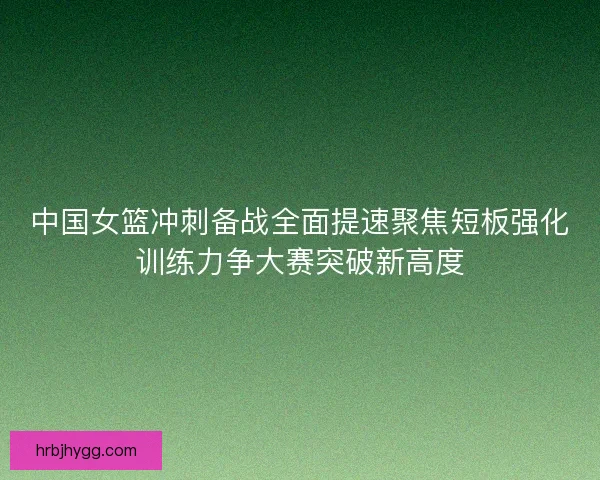 中国女篮冲刺备战全面提速聚焦短板强化训练力争大赛突破新高度