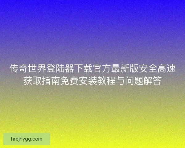 传奇世界登陆器下载官方最新版安全高速获取指南免费安装教程与问题解答