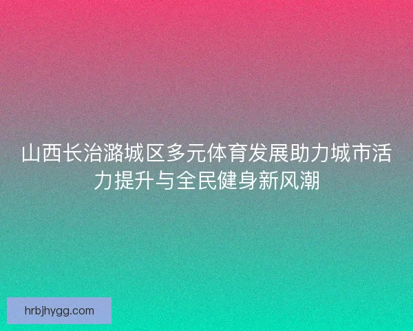 山西长治潞城区多元体育发展助力城市活力提升与全民健身新风潮
